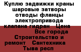 Куплю задвижки краны шаровые затворы отводы фланцы электропривода клапана гидран › Цена ­ 1 500 000 - Все города Строительство и ремонт » Сантехника   . Тыва респ.